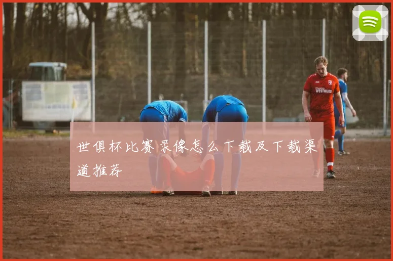 世俱杯比赛录像怎么下载及下载渠道推荐