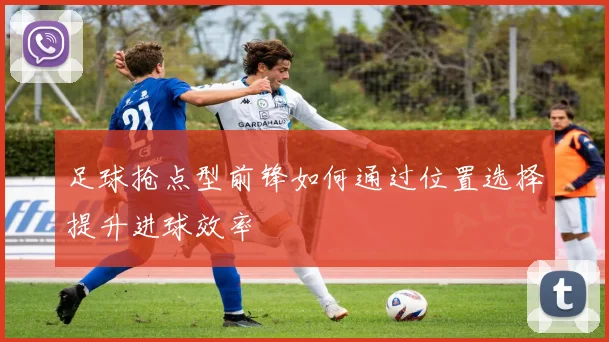 足球抢点型前锋如何通过位置选择提升进球效率