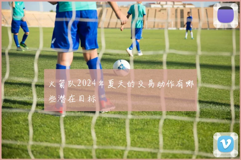 火箭队2024年夏天的交易动作有哪些潜在目标