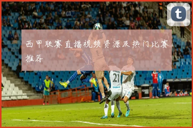 西甲联赛直播视频资源及热门比赛推荐
