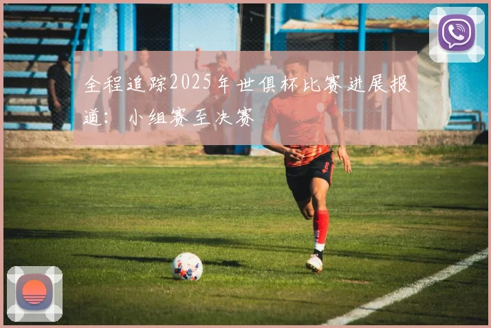 全程追踪2025年世俱杯比赛进展报道：小组赛至决赛