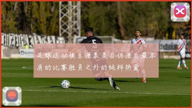足球运动快乐源泉是否仍源自最本质的比赛胜负之外的纯粹热爱